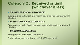  CHILDREN EDUCATION ALLOWANCES :
Exempted up to Rs.100/- per month per child (up to maximum 2
children).
• HOSTEL EXPENDITURE ALLOWANCES :
Exempted up to Rs. 300/- per month per child (up to maximum 2
children)
• TRANSPORT ALLOWANCES :
Exempted up to Rs. 800/- per month,
For handicapped employees – Rs.1,600/- per month
Category 2 : Received or Limit
(whichever is less)
 