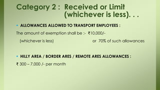  ALLOWANCES ALLOWED TO TRANSPORT EMPLOYEES :
The amount of exemption shall be :- ₹10,000/-
(whichever is less) or 70% of such allowances
 HILLY AREA / BORDER ARES / REMOTE ARES ALLOWANCES :
₹ 300 – 7,000 /- per month
Category 2 : Received or Limit
(whichever is less). . .
 