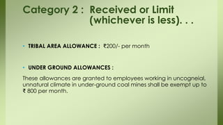 • TRIBAL AREA ALLOWANCE : ₹200/- per month
• UNDER GROUND ALLOWANCES :
These allowances are granted to employees working in uncogneial,
unnatural climate in under-ground coal mines shall be exempt up to
₹ 800 per month.
Category 2 : Received or Limit
(whichever is less). . .
 