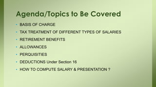 • BASIS OF CHARGE
• TAX TREATMENT OF DIFFERENT TYPES OF SALARIES
• RETIREMENT BENEFITS
• ALLOWANCES
• PERQUISITIES
• DEDUCTIONS Under Section 16
• HOW TO COMPUTE SALARY & PRESENTATION ?
Agenda/Topics to Be Covered
 