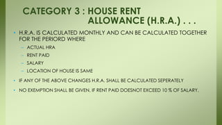 • H.R.A. IS CALCULATED MONTHLY AND CAN BE CALCULATED TOGETHER
FOR THE PERIORD WHERE
– ACTUAL HRA
– RENT PAID
– SALARY
– LOCATION OF HOUSE IS SAME
• IF ANY OF THE ABOVE CHANGES H.R.A. SHALL BE CALCULATED SEPERATELY
• NO EXEMPTION SHALL BE GIVEN, IF RENT PAID DOESNOT EXCEED 10 % OF SALARY.
CATEGORY 3 : HOUSE RENT
ALLOWANCE (H.R.A.) . . .
 