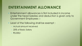 • Entertainment allowances is first included in income
under the head Salaries and deduction is given only to
Government Employees :-
• Least of the following shall be exempt :
– Actual amount received
– 20% of Basic Salary
– ₹5,000/-
ENTERTAINMENT ALLOWANCE
 