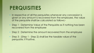 • In respective of all the perquisites whenever any concession is
given or any amount is recovered from the employee, the value
of the perquisite shall be calculated as follows:-
• Step 1 : Determine Value of the Perquisite as if nothing has been
recovered from the employee
• Step 2 : Determine the amount recovered from the employee
• Step 3 : (Step 1 - Step 2) shall be the taxable value of the
perquisite; if Positive.
PERQUISITIES
 
