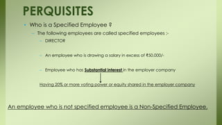 • Who is a Specified Employee ?
– The following employees are called specified employees :-
– DIRECTOR
– An employee who is drawing a salary in excess of ₹50,000/-
– Employee who has Substantial interest in the employer company
Having 20% or more voting power or equity shared in the employer company
PERQUISITES
An employee who is not specified employee is a Non-Specified Employee.
 