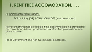 c) ACCOMODATION IN HOTEL :
24% of Salary (OR) ACTUAL CHARGES {whichever is less}
However nothing shall be taxable if the accommodation is provided for
not more than 15 days + provided on transfer of employees from one
place to other.
For all Government and Non-Government employees.
1. RENT FREE ACCOMODATION. . . .
 