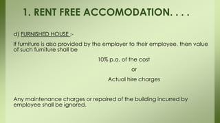 d) FURNISHED HOUSE :-
If furniture is also provided by the employer to their employee, then value
of such furniture shall be
10% p.a. of the cost
or
Actual hire charges
Any maintenance charges or repaired of the building incurred by
employee shall be ignored.
1. RENT FREE ACCOMODATION. . . .
 