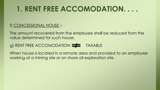 f) CONCESSIONAL HOUSE :-
The amount recovered from the employee shall be reduced from the
value determined for such house.
g) RENT FREE ACCOMODATION
When house is located in a remote area and provided to an employee
working at a mining site or on shore oil exploration site.
1. RENT FREE ACCOMODATION. . . .
TAXABLE
 