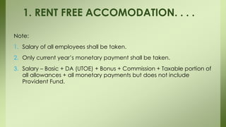 Note:
1. Salary of all employees shall be taken.
2. Only current year’s monetary payment shall be taken.
3. Salary – Basic + DA (UTOE) + Bonus + Commission + Taxable portion of
all allowances + all monetary payments but does not include
Provident Fund.
1. RENT FREE ACCOMODATION. . . .
 