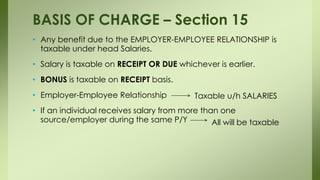 • Any benefit due to the EMPLOYER-EMPLOYEE RELATIONSHIP is
taxable under head Salaries.
• Salary is taxable on RECEIPT OR DUE whichever is earlier.
• BONUS is taxable on RECEIPT basis.
• Employer-Employee Relationship
• If an individual receives salary from more than one
source/employer during the same P/Y
BASIS OF CHARGE – Section 15
Taxable u/h SALARIES
All will be taxable
 