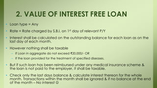 • Loan type = Any
• Rate = Rate charged by S.B.I. on 1st day of relevant P/Y
• Interest shall be calculated on the outstanding balance for each loan as on the
last day of each month.
• However nothing shall be taxable
– If Loan in aggregate do not exceed ₹20,000/- OR
– If the loan provided for the treatment of specified diseases.
• But if such loan has been reimbursed under any medical insurance scheme &
the loan is not paid to the employer, it shall be taxable.
• Check only the last days balance & calculate interest thereon for the whole
month. Transactions within the month shall be ignored & if no balance at the end
of the month – No interest 
2. VALUE OF INTEREST FREE LOAN
 