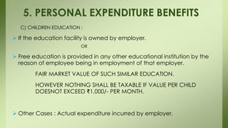 C) CHILDREN EDUICATION :
 If the education facility is owned by employer.
OR
 Free education is provided in any other educational institution by the
reason of employee being in employment of that employer.
FAIR MARKET VALUE OF SUCH SIMILAR EDUCATION.
HOWEVER NOTHING SHALL BE TAXABLE IF VALUE PER CHILD
DOESNOT EXCEED ₹1,000/- PER MONTH.
 Other Cases : Actual expenditure incurred by employer.
5. PERSONAL EXPENDITURE BENEFITS
 