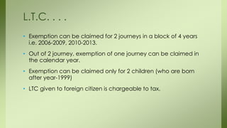 • Exemption can be claimed for 2 journeys in a block of 4 years
i.e. 2006-2009, 2010-2013.
• Out of 2 journey, exemption of one journey can be claimed in
the calendar year.
• Exemption can be claimed only for 2 children (who are born
after year-1999)
• LTC given to foreign citizen is chargeable to tax.
L.T.C. . . .
 