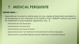 WITHIN INDIA :-
• Expenditure incurred or reimbursed on any medical treatment provided to
an employee or any member of his family is FULLY EXEMPT without any limit
for treatment in any hospital, dispensary, etc., if
– Maintained by the Employee
– Maintained by Government
– Maintained by any local authority
– Approved by Govt. for treatment of Government or other employees
– Approved for a specified disease only for treatment of specified disease.
7. MEDICAL PERQUISITE
 