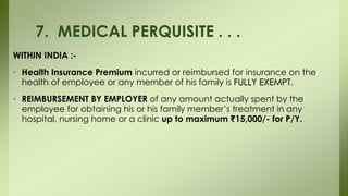 WITHIN INDIA :-
• Health Insurance Premium incurred or reimbursed for insurance on the
health of employee or any member of his family is FULLY EXEMPT.
• REIMBURSEMENT BY EMPLOYER of any amount actually spent by the
employee for obtaining his or his family member’s treatment in any
hospital, nursing home or a clinic up to maximum ₹15,000/- for P/Y.
7. MEDICAL PERQUISITE . . .
 