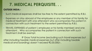 OUTSIDE INDIA:-
• Such medical expenses shall be tax-free to the extent permitted by R.B.I.
• Expenses on stay abroad of the employee or any member of his family for
medical treatment with one attendant who accompanies the patient in
connection with such treatment to the extent permitted by R.B.I.
• TRAVEL EXPENSES of patient ( employee or his family member) and one
attendant. . Who accompanies the patient in connection with such
treatment shall be exempt,
IF Gross Total Income (excluding such travel expenses but
after including taxable medical expenses but after including taxable
medical and boarding) doesn’t exceed ₹2,00,000/-.
7. MEDICAL PERQUISITE. . .
 