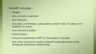 • SALARY includes –
– Wages
– Any annuity or pension
– Any Gratuity
– Any fees, commission, perquisite or profit in lieu of salary or in
addition to salary
– Any Advance Salary
– Leave Salary
– Amount transferred to RPF to the extent is taxable.
– Any other payment made or benefit extended due to the
employer-employee relationship.
 