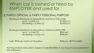 3. PARTLY OFFICIAL & PARTLY PERSONAL PURPOSE :
– Running & Maintenance Expenditure is borne by EMPLOYER
up to 1.6 Litres CC ₹1,800 p.m.
Exceeding 1.6 Litres CC ₹2,400 p.m.
– Running & Maintenance Expenditure is borne by EMPLOYEE
up to 1.6 Litres CC ₹600 pm
Exceeding 1.6 Litres CC ₹900 pm
– Add : ₹900 per month of Chauffeur ₹900 pm (BOTH CASES)
Nothing shall be deducted in respect of 600/900/9000, if any amount is recovered from
the employee.
When car is owned or hired by
EMPLOYER and used for :
 