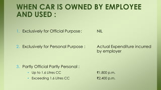 1. Exclusively for Official Purpose: NIL
2. Exclusively for Personal Purpose : Actual Expenditure incurred
by employer
3. Partly Official Partly Personal :
• Up to 1.6 Litres CC ₹1,800 p.m.
• Exceeding 1.6 Litres CC ₹2,400 p.m.
WHEN CAR IS OWNED BY EMPLOYEE
AND USED :
 