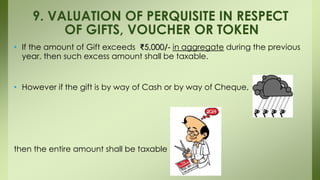 • If the amount of Gift exceeds ₹5,000/- in aggregate during the previous
year, then such excess amount shall be taxable.
• However if the gift is by way of Cash or by way of Cheque,
then the entire amount shall be taxable
9. VALUATION OF PERQUISITE IN RESPECT
OF GIFTS, VOUCHER OR TOKEN
 