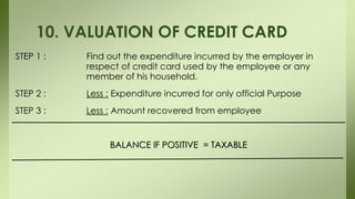 STEP 1 : Find out the expenditure incurred by the employer in
respect of credit card used by the employee or any
member of his household.
STEP 2 : Less : Expenditure incurred for only official Purpose
STEP 3 : Less : Amount recovered from employee
BALANCE IF POSITIVE = TAXABLE
10. VALUATION OF CREDIT CARD
 