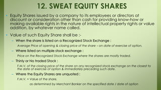• Equity Shares issued by a company to its employees or directors at
discount or consideration other than cash for providing know-how or
making available rights in the nature of intellectual property rights or value
addition, by whatever name called.
• Value of such Equity Share shall be :-
– When the share is listed on a Recognized Stock Exchange :
Average Price of opening & closing price of the share – on date of exercise of option.
– Where listed on multiple stock exchange :
Price on the Recognized Stock Exchange where the shares are mostly traded.
– Thinly or No traded Stock :
F.M.V. of the closing price of the share on any recognized stock exchange on the closest to
the date of exercise of option & immediately preceding such date.
– Where the Equity Shares are unquoted :
F.M.V. = Value of the share,
as determined by Merchant Banker on the specified date / date of option
12. SWEAT EQUITY SHARES
 