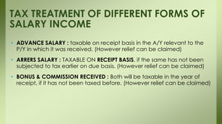 • ADVANCE SALARY : taxable on receipt basis in the A/Y relevant to the
P/Y in which it was received. (However relief can be claimed)
• ARRERS SALARY : TAXABLE ON RECEIPT BASIS, if the same has not been
subjected to tax earlier on due basis. (However relief can be claimed)
• BONUS & COMMISSION RECEIVED : Both will be taxable in the year of
receipt, if it has not been taxed before. (However relief can be claimed)
TAX TREATMENT OF DIFFERENT FORMS OF
SALARY INCOME
 