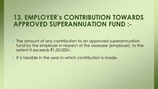 • The amount of any contribution to an approved superannuation
fund by the employer in respect of the assessee (employer), to the
extent it exceeds ₹1,00,000/-.
• It is taxable in the year in which contribution is made.
13. EMPLOYER’s CONTRIBUTION TOWARDS
APPROVED SUPERANNUATION FUND :-
 