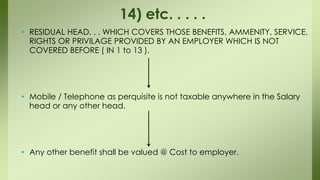 • RESIDUAL HEAD. . . WHICH COVERS THOSE BENEFITS, AMMENITY, SERVICE,
RIGHTS OR PRIVILAGE PROVIDED BY AN EMPLOYER WHICH IS NOT
COVERED BEFORE ( IN 1 to 13 ).
• Mobile / Telephone as perquisite is not taxable anywhere in the Salary
head or any other head.
• Any other benefit shall be valued @ Cost to employer.
14) etc. . . . .
 