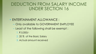 • ENTERTAINMENT ALLOWANCE :
– Only available to GOVERNMENT EMPLOYEE
– Least of the following shall be exempt :
1. ₹ 5,000/-
2. 20 % of the Basic Salary
3. Actual amount received
DEDUCTION FROM SALARY INCOME
UNDER SECTION 16
 