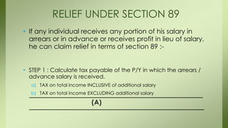 • If any individual receives any portion of his salary in
arrears or in advance or receives profit in lieu of salary,
he can claim relief in terms of section 89 :-
• STEP 1 : Calculate tax payable of the P/Y in which the arrears /
advance salary is received.
a) TAX on total income INCLUSIVE of additional salary
b) TAX on total income EXCLUDING additional salary
(A)
RELIEF UNDER SECTION 89
 