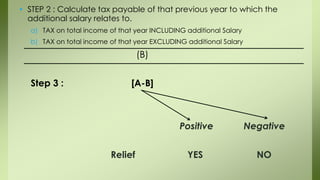 • STEP 2 : Calculate tax payable of that previous year to which the
additional salary relates to.
a) TAX on total income of that year INCLUDING additional Salary
b) TAX on total income of that year EXCLUDING additional Salary
(B)
Step 3 : [A-B]
Positive Negative
Relief YES NO
 