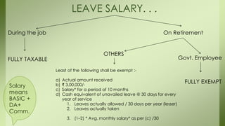 LEAVE SALARY. . .
During the job On Retirement
FULLY TAXABLE Govt. Employee
FULLY EXEMPT
OTHERS
Least of the following shall be exempt :-
a) Actual amount received
b) ₹ 3,00,000/-
c) Salary* for a period of 10 months
d) Cash equivalent of unavailed leave @ 30 days for every
year of service
1. Leaves actually allowed / 30 days per year (lesser)
2. Leaves actually taken
3. (1–2) * Avg. monthly salary* as per (c) /30
Salary
means
BASIC +
DA+
Comm.
 