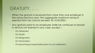 • When the gratuity is received from more than one employer in
the same previous year, the aggregate maximum amount
exempt from tax cannot exceed Rs.10,00,000/-.
• Any gratuity paid to an employee while he continues to remain
in service not exempt in any case; except :-
– On retirement
– On Death
– On Resignation
– On Termination
– On becoming incapacitated prior to such retirement
GRATUITY. . . .
 