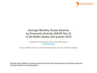 Average Monthly Gross Salaries
by Economic Activity (NACE Rev 2)
in the Baltic States 3rd quarter 2016
Compiled by Kadri Seeder, Salary Information Agency
www.palgainfo.ee
Source: Statistics Estonia, Central Statistical Bureau of Latvia, Statistics Lithuania
Estonian Salary Statistics includes enterprises with more than 49 employees and all state-owned and
municipal institutions and organisations.
 