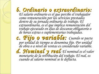 b. Ordinario o extraordinario:  El salario ordinario es el que percibe el trabajador como remuneración por los servicios prestados dentro de su jornada ordinaria de trabajo. El extraordinario, es el que implica remuneración del trabajo ejecutado en días de descanso obligatorio o de horas extras o suplementarias trabajadas. c. Fijo o variable:  Cuando se pacta por unidad de tiempo se denomina fijo. Por unidad de obra o a nivel de ventas es considerado variable. d. Nominal y real : El nominal es el valor monetario de la retribución del trabajo. El real, es cuando al salario nominal se le deflacta. 