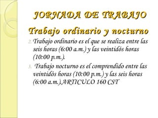 JORNADA DE TRABAJO Trabajo ordinario y nocturno Trabajo ordinario es el que se realiza entre las seis horas (6:00 a.m.) y las veintidós horas (10:00 p.m.). Trabajo nocturno es el comprendido entre las veintidós horas (10:00 p.m.) y las seis horas (6:00 a.m.).ARTICULO 160 CST 