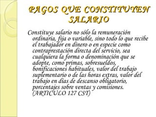 PAGOS QUE CONSTITUYEN SALARIO Constituye salario no sólo la remuneración ordinaria, fija o variable, sino todo lo que recibe el trabajador en dinero o en especie como contraprestación directa del servicio, sea cualquiera la forma o denominación que se adopte, como primas, sobresueldos, bonificaciones habituales, valor del trabajo suplementario o de las horas extras, valor del trabajo en días de descanso obligatorio, porcentajes sobre ventas y comisiones. (ARTICULO 127 CST) 