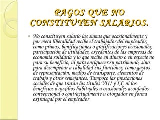 PAGOS QUE NO CONSTITUYEN SALARIOS. No constituyen salario las sumas que ocasionalmente y por mera liberalidad recibe el trabajador del empleador, como primas, bonificaciones o gratificaciones ocasionales, participación de utilidades, excedentes de las empresas de economía solidaria y lo que recibe en dinero o en especie no para su beneficio, ni para enriquecer su patrimonio, sino para desempeñar a cabalidad sus funciones, como gastos de representación, medios de transporte, elementos de trabajo y otros semejantes. Tampoco las prestaciones sociales de que tratan los títulos VIII y IX, ni los beneficios o auxilios habituales u ocasionales acordados convencional o contractualmente u otorgados en forma extralegal por el empleador 