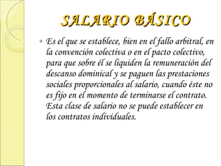 SALARIO BÁSICO Es el que se establece, bien en el fallo arbitral, en la convención colectiva o en el pacto colectivo, para que sobre él se liquiden la remuneración del descanso dominical y se paguen las prestaciones sociales proporcionales al salario, cuando éste no es fijo en el momento de terminarse el contrato. Esta clase de salario no se puede establecer en los contratos individuales. 