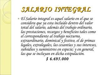 SALARIO INTEGRAL El Salario integral es aquel salario en el que se considera que ya esta incluido dentro del valor total del salario, además del trabajo ordinario, las prestaciones, recargos y beneficios tales como el correspondiente al trabajo nocturno, extraordinario, dominical y festivo, el de primas legales, extralegales, las cesantías y sus intereses, subsidios y suministros en especie; y en general, las que se incluyan en dicha estipulación. $ 6.695.000 