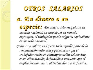 OTROS  SALARIOS a. En dinero o en especie:  En dinero, debe estipularse en moneda nacional, en caso de ser en moneda extranjera, el trabajador puede exigir su equivalente en moneda nacional. Constituye salario en especie toda aquella parte de la remuneración ordinaria y permanente que el trabajador reciba en contraprestación del servicio, como alimentación, habitación o vestuario que el empleador suministra al trabajador o a su familia. 