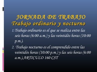 JORNADA DE TRABAJO
Trabajo ordinario y nocturnoTrabajo ordinario y nocturno
1.Trabajo ordinario es el que se realiza entre las
seis horas (6:00 a.m.) y las veintidós horas (10:00
p.m.).
2. Trabajo nocturno es el comprendido entre las
veintidós horas (10:00 p.m.) y las seis horas (6:00
a.m.).ARTICULO 160 CST
 