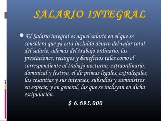 SALARIO INTEGRAL
El Salario integral es aquel salario en el que se
considera que ya esta incluido dentro del valor total
del salario, además del trabajo ordinario, las
prestaciones, recargos y beneficios tales como el
correspondiente al trabajo nocturno, extraordinario,
dominical y festivo, el de primas legales, extralegales,
las cesantías y sus intereses, subsidios y suministros
en especie; y en general, las que se incluyan en dicha
estipulación.
$ 6.695.000
 