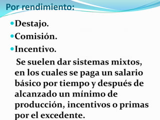Por rendimiento:
Destajo.
Comisión.
Incentivo.
  Se suelen dar sistemas mixtos,
  en los cuales se paga un salario
  básico por tiempo y después de
  alcanzado un mínimo de
  producción, incentivos o primas
  por el excedente.
 