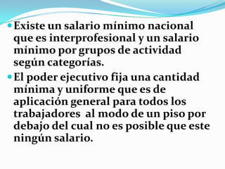  Existe un salario mínimo nacional
  que es interprofesional y un salario
  mínimo por grupos de actividad
  según categorías.
 El poder ejecutivo fija una cantidad
  mínima y uniforme que es de
  aplicación general para todos los
  trabajadores al modo de un piso por
  debajo del cual no es posible que este
  ningún salario.
 