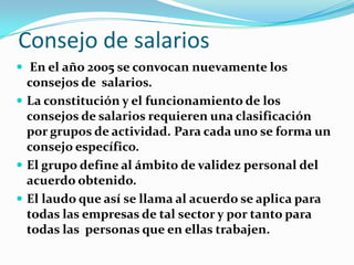 Consejo de salarios
 En el año 2005 se convocan nuevamente los
  consejos de salarios.
 La constitución y el funcionamiento de los
  consejos de salarios requieren una clasificación
  por grupos de actividad. Para cada uno se forma un
  consejo específico.
 El grupo define al ámbito de validez personal del
  acuerdo obtenido.
 El laudo que así se llama al acuerdo se aplica para
  todas las empresas de tal sector y por tanto para
  todas las personas que en ellas trabajen.
 