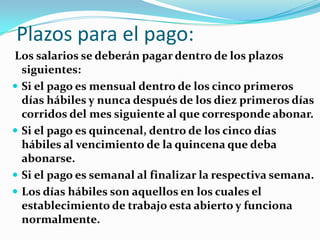 Plazos para el pago:
Los salarios se deberán pagar dentro de los plazos
  siguientes:
 Si el pago es mensual dentro de los cinco primeros
  días hábiles y nunca después de los diez primeros días
  corridos del mes siguiente al que corresponde abonar.
 Si el pago es quincenal, dentro de los cinco días
  hábiles al vencimiento de la quincena que deba
  abonarse.
 Si el pago es semanal al finalizar la respectiva semana.
 Los días hábiles son aquellos en los cuales el
  establecimiento de trabajo esta abierto y funciona
  normalmente.
 
