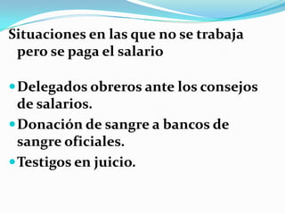Situaciones en las que no se trabaja
 pero se paga el salario

 Delegados obreros ante los consejos
  de salarios.
 Donación de sangre a bancos de
  sangre oficiales.
 Testigos en juicio.
 