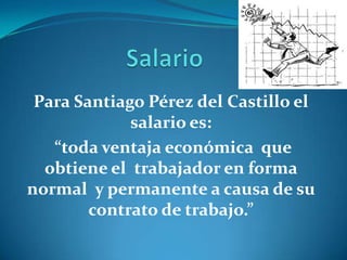 Para Santiago Pérez del Castillo el
             salario es:
   “toda ventaja económica que
  obtiene el trabajador en forma
normal y permanente a causa de su
        contrato de trabajo.”
 