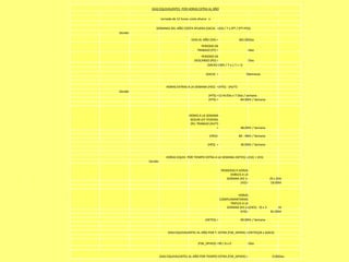DIAS EQUIVALENTES POR HORAS EXTRA AL AÑO

                  Jornada de 12 horas costa afuera x

             SEMANAS DEL AÑO COSTA AFUERA (SACA) =(DA / 7 x (PT / (PT+PD))
Donde:

                                       DIAS AL AÑO (DA) =                 365.00Días
                                             PERIODO DE
                                           TRABAJO (PT) =                        Días
                                             PERIODO DE
                                         DESCANSO (PD) =                         Días
                                                 (SACA)=(365 / 7 x ( / ( + ))

                                                 (SACA) =                       0Semanas


                      HORAS EXTRAS A LA SEMANA (HES) =(HTS) - (HLFT)
Donde:
                                                   (HTS) =12 Hr/Día x 7 Días / semana
                                                   (HTS) =                84.00Hr / Semana



                                     HORAS A LA SEMANA
                                      SEGUN LEY FEDERAL
                                      DEL TRABAJO (HLFT)
                                                       =                   48.00Hr / Semana

                                                    (HES)=                84 - 48Hr / Semana

                                                   (HES) =                 36.00Hr / Semana


                      HORAS EQUIV. POR TIEMPO EXTRA A LA SEMANA (HETES) =(H2) + (H3)
         Donde:

                                                             PRIMERAS 9 HORAS
                                                                   DOBLES A LA
                                                                 SEMANA (H2 )=                 (9 x 2)Hr
                                                                         (H2)=                  18.00Hr


                                                                        HORAS
                                                             COMPLEMANTARIAS
                                                                   TRIPLES A LA
                                                                SEMANA (H3 )=((HES) - 9) x 3        Hr
                                                                          (H3)=                81.00Hr

                                                 (HETES) =                 99.00Hr / Semana


                       DIAS EQUIVALENTES AL AÑO POR T. EXTRA (FSR_DPHEX) =(HETES)/8 x (SACA)


                                           (FSR_DPHEX) =99 / 8 x 0               Días


                  DIAS EQUIVALENTES AL AÑO POR TIEMPO EXTRA (FSR_DPHEX) =                       0.00Días
 